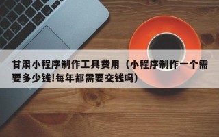益阳甘肃小程序制作工具费用（小程序制作一个需要多少钱!每年都需要交钱吗）