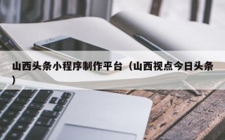 益阳山西头条小程序制作平台（山西视点今日头条）